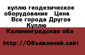 куплю геодезическое оборудование › Цена ­ - - Все города Другое » Куплю   . Калининградская обл.